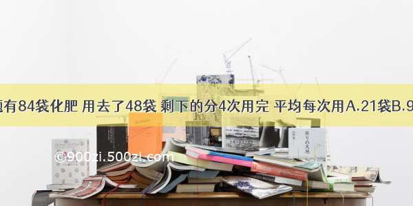 单选题有84袋化肥 用去了48袋 剩下的分4次用完 平均每次用A.21袋B.9袋C.1