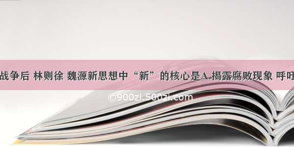 单选题鸦片战争后 林则徐 魏源新思想中“新”的核心是A.揭露腐败现象 呼吁革除弊端B.