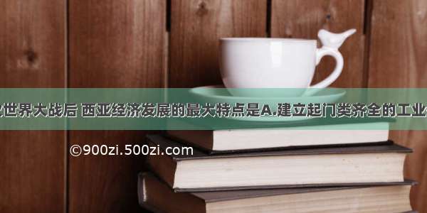 单选题第二次世界大战后 西亚经济发展的最大特点是A.建立起门类齐全的工业体系B.石油工