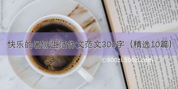 快乐的暑假生活作文范文300字（精选10篇）