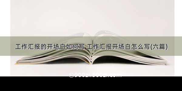 工作汇报的开场白如何写 工作汇报开场白怎么写(六篇)