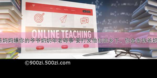 你发现爸爸妈妈嫌你的爷爷奶奶年老碍事 要打发他们回乡下。你会告诉爸妈（      ）A.