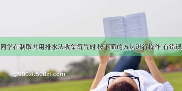 单选题一位同学在制取并用排水法收集氧气时 按下面的方法进行操作 有错误的是A.将装